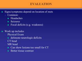 EVALUATION
 Signs/symptoms depend on location of mets
 Common:
 Headaches
 Seizures
 Focal deficits (e.g. weakness)
 Work up includes
 Physical Exam
 delineate neurologic deficits
 CT head
 MR head
 Can show lesions too small for CT
 Better tissue contrast
 