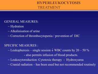 HYPERLEUKOCYTOSIS
TREATMENT
GENERAL MEASURES:
~ Hydration
~ Alkalinisation of urine
~ Correction of thrombocytopenia / prevention of DIC
SPECIFIC MEASURES :
~ Leukapheresis – single session  WBC counts by 20 – 50 %
- also permits infusion of blood products.
~ Leukocytoreduction :Cytotoxic therapy - Hydroxyurea
~ Cranial radiation – has been used but not recommended routinely
 
