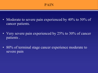 PAIN
• Moderate to severe pain experienced by 40% to 50% of
cancer patients.
• Very severe pain experienced by 25% to 30% of cancer
patients .
• 80% of terminal stage cancer experience moderate to
severe pain
 