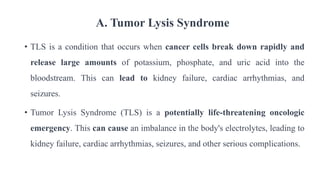 A. Tumor Lysis Syndrome
• TLS is a condition that occurs when cancer cells break down rapidly and
release large amounts of potassium, phosphate, and uric acid into the
bloodstream. This can lead to kidney failure, cardiac arrhythmias, and
seizures.
• Tumor Lysis Syndrome (TLS) is a potentially life-threatening oncologic
emergency. This can cause an imbalance in the body's electrolytes, leading to
kidney failure, cardiac arrhythmias, seizures, and other serious complications.
 