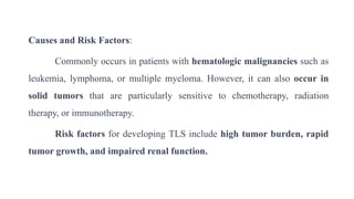Causes and Risk Factors:
Commonly occurs in patients with hematologic malignancies such as
leukemia, lymphoma, or multiple myeloma. However, it can also occur in
solid tumors that are particularly sensitive to chemotherapy, radiation
therapy, or immunotherapy.
Risk factors for developing TLS include high tumor burden, rapid
tumor growth, and impaired renal function.
 
