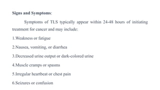 Signs and Symptoms:
Symptoms of TLS typically appear within 24-48 hours of initiating
treatment for cancer and may include:
1.Weakness or fatigue
2.Nausea, vomiting, or diarrhea
3.Decreased urine output or dark-colored urine
4.Muscle cramps or spasms
5.Irregular heartbeat or chest pain
6.Seizures or confusion
 