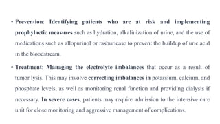 • Prevention: Identifying patients who are at risk and implementing
prophylactic measures such as hydration, alkalinization of urine, and the use of
medications such as allopurinol or rasburicase to prevent the buildup of uric acid
in the bloodstream.
• Treatment: Managing the electrolyte imbalances that occur as a result of
tumor lysis. This may involve correcting imbalances in potassium, calcium, and
phosphate levels, as well as monitoring renal function and providing dialysis if
necessary. In severe cases, patients may require admission to the intensive care
unit for close monitoring and aggressive management of complications.
 