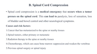 B. Spinal Cord Compression
• Spinal cord compression is a medical emergency that occurs when a tumor
presses on the spinal cord. This can lead to paralysis, loss of sensation, loss
of bladder and bowel control and other neurological symptoms.
Causes and risk factors:
1.Cancer that has metastasized to the spine or nearby tissues
2.Spinal tumors, either primary or metastatic
3.Radiation therapy to the spine or nearby tissues
4.Chemotherapy, which can cause bone marrow suppression and weaken the vertebrae
5.Previous spinal surgery or spinal injury
 