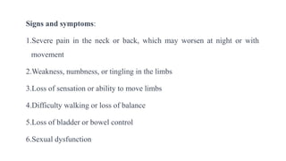 Signs and symptoms:
1.Severe pain in the neck or back, which may worsen at night or with
movement
2.Weakness, numbness, or tingling in the limbs
3.Loss of sensation or ability to move limbs
4.Difficulty walking or loss of balance
5.Loss of bladder or bowel control
6.Sexual dysfunction
 