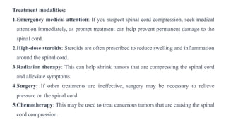 Treatment modalities:
1.Emergency medical attention: If you suspect spinal cord compression, seek medical
attention immediately, as prompt treatment can help prevent permanent damage to the
spinal cord.
2.High-dose steroids: Steroids are often prescribed to reduce swelling and inflammation
around the spinal cord.
3.Radiation therapy: This can help shrink tumors that are compressing the spinal cord
and alleviate symptoms.
4.Surgery: If other treatments are ineffective, surgery may be necessary to relieve
pressure on the spinal cord.
5.Chemotherapy: This may be used to treat cancerous tumors that are causing the spinal
cord compression.
 
