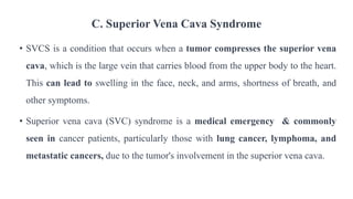 C. Superior Vena Cava Syndrome
• SVCS is a condition that occurs when a tumor compresses the superior vena
cava, which is the large vein that carries blood from the upper body to the heart.
This can lead to swelling in the face, neck, and arms, shortness of breath, and
other symptoms.
• Superior vena cava (SVC) syndrome is a medical emergency & commonly
seen in cancer patients, particularly those with lung cancer, lymphoma, and
metastatic cancers, due to the tumor's involvement in the superior vena cava.
 