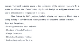 Causes: The most common cause is the obstruction of the superior vena cava by a
tumor or a blood clot. Other causes may include benign or malignant diseases that
lead to inflammation or compression of the vein.
Risk factors for SVC syndrome include a history of cancer or blood clots, a
family history of thrombosis or cancer, and the use of central venous catheters.
Signs and Symptoms:
• Swelling of the face, neck, and arms
• Shortness of breath, Chest pain
• Cough, Hoarseness
• Headache, Dizziness, Fainting
• Bluish discoloration of the skin.
 
