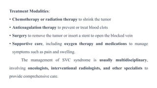 Treatment Modalities:
• Chemotherapy or radiation therapy to shrink the tumor
• Anticoagulation therapy to prevent or treat blood clots
• Surgery to remove the tumor or insert a stent to open the blocked vein
• Supportive care, including oxygen therapy and medications to manage
symptoms such as pain and swelling.
The management of SVC syndrome is usually multidisciplinary,
involving oncologists, interventional radiologists, and other specialists to
provide comprehensive care.
 