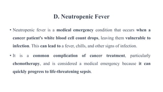 D. Neutropenic Fever
• Neutropenic fever is a medical emergency condition that occurs when a
cancer patient's white blood cell count drops, leaving them vulnerable to
infection. This can lead to a fever, chills, and other signs of infection.
• It is a common complication of cancer treatment, particularly
chemotherapy, and is considered a medical emergency because it can
quickly progress to life-threatening sepsis.
 