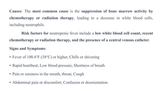 Causes: The most common cause is the suppression of bone marrow activity by
chemotherapy or radiation therapy, leading to a decrease in white blood cells,
including neutrophils.
Risk factors for neutropenic fever include a low white blood cell count, recent
chemotherapy or radiation therapy, and the presence of a central venous catheter.
Signs and Symptoms:
• Fever of 100.4°F (38°C) or higher, Chills or shivering
• Rapid heartbeat, Low blood pressure, Shortness of breath
• Pain or soreness in the mouth, throat, Cough
• Abdominal pain or discomfort, Confusion or disorientation.
 