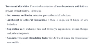 Treatment Modalities: Prompt administration of broad-spectrum antibiotics to
prevent or treat bacterial infections.
• Intravenous antibiotics to treat or prevent bacterial infections
• Antifungal or antiviral medications if there is suspicion of fungal or viral
infections
• Supportive care, including fluid and electrolyte replacement, oxygen therapy,
and pain management
• Granulocyte colony-stimulating factor (G-CSF) to stimulate the production of
neutrophils.
 
