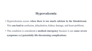 Hypercalcemia
• Hypercalcemia occurs when there is too much calcium in the bloodstream.
This can lead to confusion, dehydration, kidney damage, and heart problems.
• This condition is considered a medical emergency because it can cause severe
symptoms and potentially life-threatening complications.
 