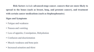 Risk factors include advanced-stage cancer, cancers that are more likely to
spread to the bones (such as breast, lung, and prostate cancer), and treatment
with certain cancer medications (such as bisphosphonates).
Signs and Symptoms
• Fatigue and weakness
• Nausea and vomiting
• Loss of appetite, Constipation, Dehydration
• Confusion and disorientation
• Muscle weakness and bone pain
• Increased urination and thirst
 