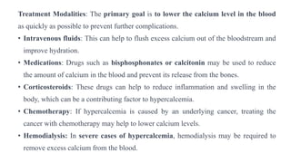 Treatment Modalities: The primary goal is to lower the calcium level in the blood
as quickly as possible to prevent further complications.
• Intravenous fluids: This can help to flush excess calcium out of the bloodstream and
improve hydration.
• Medications: Drugs such as bisphosphonates or calcitonin may be used to reduce
the amount of calcium in the blood and prevent its release from the bones.
• Corticosteroids: These drugs can help to reduce inflammation and swelling in the
body, which can be a contributing factor to hypercalcemia.
• Chemotherapy: If hypercalcemia is caused by an underlying cancer, treating the
cancer with chemotherapy may help to lower calcium levels.
• Hemodialysis: In severe cases of hypercalcemia, hemodialysis may be required to
remove excess calcium from the blood.
 