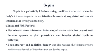 Sepsis
Sepsis is a potentially life-threatening condition that occurs when the
body's immune response to an infection becomes dysregulated and causes
inflammation throughout the body.
Causes and Risk Factors:
• The primary cause is bacterial infections, which can occur due to weakened
immune systems, surgical procedures, and invasive devices such as
catheters.
• Chemotherapy and radiation therapy can also weaken the immune system
and increase the risk of infections that can lead to sepsis.
 