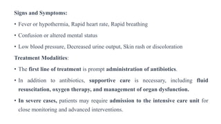 Signs and Symptoms:
• Fever or hypothermia, Rapid heart rate, Rapid breathing
• Confusion or altered mental status
• Low blood pressure, Decreased urine output, Skin rash or discoloration
Treatment Modalities:
• The first line of treatment is prompt administration of antibiotics.
• In addition to antibiotics, supportive care is necessary, including fluid
resuscitation, oxygen therapy, and management of organ dysfunction.
• In severe cases, patients may require admission to the intensive care unit for
close monitoring and advanced interventions.
 