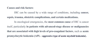 Causes and risk factors:
DIC can be caused by a wide range of conditions, including cancer,
sepsis, trauma, obstetric complications, and certain medications.
In oncological emergencies, the most common cause of DIC is cancer
itself, particularly in patients with advanced-stage disease or malignancies
that are associated with high levels of pro-coagulant factors, such as acute
promyelocytic leukemia (APL - aggressive type of acute myeloid leukemia).
 