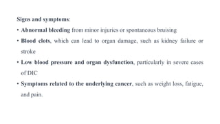 Signs and symptoms:
• Abnormal bleeding from minor injuries or spontaneous bruising
• Blood clots, which can lead to organ damage, such as kidney failure or
stroke
• Low blood pressure and organ dysfunction, particularly in severe cases
of DIC
• Symptoms related to the underlying cancer, such as weight loss, fatigue,
and pain.
 