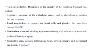 Treatment modalities: Depending on the severity of the condition, treatment may
include:
• Aggressive treatment of the underlying cancer, such as chemotherapy, radiation
therapy, or surgery
• Blood transfusions, to replace the blood cells and platelets that have been
destroyed by DIC
• Medications to control bleeding or promote clotting, such as heparin or tranexamic
acid (antifibrinolytic agent)
• Supportive care, including intravenous fluids, oxygen therapy, and mechanical
ventilation, if necessary.
 