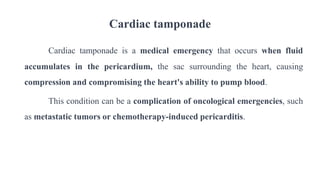 Cardiac tamponade
Cardiac tamponade is a medical emergency that occurs when fluid
accumulates in the pericardium, the sac surrounding the heart, causing
compression and compromising the heart's ability to pump blood.
This condition can be a complication of oncological emergencies, such
as metastatic tumors or chemotherapy-induced pericarditis.
 