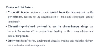 Causes and risk factors:
• Metastatic tumors: cancer cells can spread from the primary site to the
pericardium, leading to the accumulation of fluid and subsequent cardiac
tamponade.
• Chemotherapy-induced pericarditis: certain chemotherapy drugs can
cause inflammation of the pericardium, leading to fluid accumulation and
cardiac tamponade.
• Other causes: infections, autoimmune diseases, trauma, and radiation therapy
can also lead to cardiac tamponade.
 
