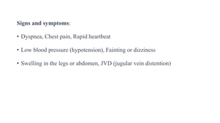 Signs and symptoms:
• Dyspnea, Chest pain, Rapid heartbeat
• Low blood pressure (hypotension), Fainting or dizziness
• Swelling in the legs or abdomen, JVD (jugular vein distention)
 