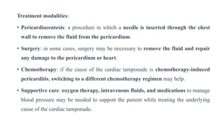 Treatment modalities:
• Pericardiocentesis: a procedure in which a needle is inserted through the chest
wall to remove the fluid from the pericardium.
• Surgery: in some cases, surgery may be necessary to remove the fluid and repair
any damage to the pericardium or heart.
• Chemotherapy: if the cause of the cardiac tamponade is chemotherapy-induced
pericarditis, switching to a different chemotherapy regimen may help.
• Supportive care: oxygen therapy, intravenous fluids, and medications to manage
blood pressure may be needed to support the patient while treating the underlying
cause of the cardiac tamponade.
 