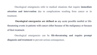 Oncological emergencies refer to medical situations that require immediate
attention and intervention due to complications resulting from cancer or its
treatment.
Oncological emergencies are defined as any acute possible morbid or life-
threatening events in patients with cancer either because of the malignancy or because
of their treatment.
Oncological emergencies can be life-threatening and require prompt
diagnosis and treatment to prevent serious consequences.
 