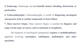 5. Endoscopy: Endoscopy can help identify tumors, bleeding, obstruction, or
perforation.
6. Echocardiography: Echocardiography is useful in diagnosing oncological
emergencies such as cardiac tamponade or heart failure.
7. Bone marrow biopsy: Bone marrow biopsy is essential to diagnose and
stage certain types of cancer, such as leukemia or lymphoma.
The diagnosis of oncological emergencies requires a multidisciplinary
approach involving oncologists, radiologists, pathologists, and other
specialists.
 