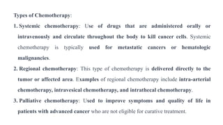 Types of Chemotherapy:
1. Systemic chemotherapy: Use of drugs that are administered orally or
intravenously and circulate throughout the body to kill cancer cells. Systemic
chemotherapy is typically used for metastatic cancers or hematologic
malignancies.
2. Regional chemotherapy: This type of chemotherapy is delivered directly to the
tumor or affected area. Examples of regional chemotherapy include intra-arterial
chemotherapy, intravesical chemotherapy, and intrathecal chemotherapy.
3. Palliative chemotherapy: Used to improve symptoms and quality of life in
patients with advanced cancer who are not eligible for curative treatment.
 