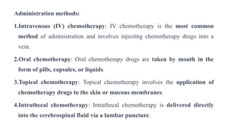 Administration methods:
1.Intravenous (IV) chemotherapy: IV chemotherapy is the most common
method of administration and involves injecting chemotherapy drugs into a
vein.
2.Oral chemotherapy: Oral chemotherapy drugs are taken by mouth in the
form of pills, capsules, or liquids.
3.Topical chemotherapy: Topical chemotherapy involves the application of
chemotherapy drugs to the skin or mucous membranes.
4.Intrathecal chemotherapy: Intrathecal chemotherapy is delivered directly
into the cerebrospinal fluid via a lumbar puncture.
 
