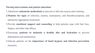 Nursing interventions and patient education:
1.Administer antiemetic medications to prevent or alleviate nausea and vomiting.
2.Monitor for signs of infection, anemia, neutropenia, and thrombocytopenia, and
administer appropriate treatments.
3.Provide emotional support and counseling to help patients cope with hair loss,
fatigue, and other side effects.
4.Encourage patients to maintain a healthy diet and hydration to prevent
dehydration and malnutrition.
5.Educate patients on the importance of hand hygiene and infection prevention
measures.
 