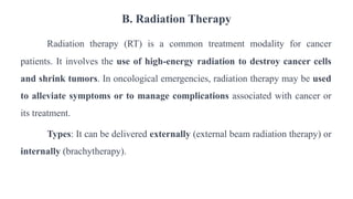 B. Radiation Therapy
Radiation therapy (RT) is a common treatment modality for cancer
patients. It involves the use of high-energy radiation to destroy cancer cells
and shrink tumors. In oncological emergencies, radiation therapy may be used
to alleviate symptoms or to manage complications associated with cancer or
its treatment.
Types: It can be delivered externally (external beam radiation therapy) or
internally (brachytherapy).
 