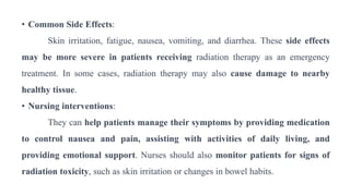 • Common Side Effects:
Skin irritation, fatigue, nausea, vomiting, and diarrhea. These side effects
may be more severe in patients receiving radiation therapy as an emergency
treatment. In some cases, radiation therapy may also cause damage to nearby
healthy tissue.
• Nursing interventions:
They can help patients manage their symptoms by providing medication
to control nausea and pain, assisting with activities of daily living, and
providing emotional support. Nurses should also monitor patients for signs of
radiation toxicity, such as skin irritation or changes in bowel habits.
 
