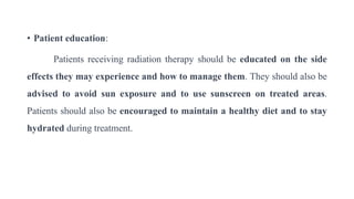 • Patient education:
Patients receiving radiation therapy should be educated on the side
effects they may experience and how to manage them. They should also be
advised to avoid sun exposure and to use sunscreen on treated areas.
Patients should also be encouraged to maintain a healthy diet and to stay
hydrated during treatment.
 