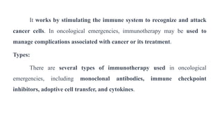 It works by stimulating the immune system to recognize and attack
cancer cells. In oncological emergencies, immunotherapy may be used to
manage complications associated with cancer or its treatment.
Types:
There are several types of immunotherapy used in oncological
emergencies, including monoclonal antibodies, immune checkpoint
inhibitors, adoptive cell transfer, and cytokines.
 