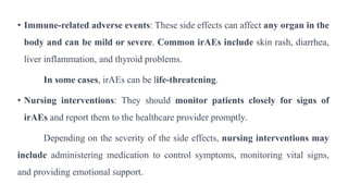 • Immune-related adverse events: These side effects can affect any organ in the
body and can be mild or severe. Common irAEs include skin rash, diarrhea,
liver inflammation, and thyroid problems.
In some cases, irAEs can be life-threatening.
• Nursing interventions: They should monitor patients closely for signs of
irAEs and report them to the healthcare provider promptly.
Depending on the severity of the side effects, nursing interventions may
include administering medication to control symptoms, monitoring vital signs,
and providing emotional support.
 