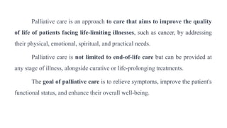 Palliative care is an approach to care that aims to improve the quality
of life of patients facing life-limiting illnesses, such as cancer, by addressing
their physical, emotional, spiritual, and practical needs.
Palliative care is not limited to end-of-life care but can be provided at
any stage of illness, alongside curative or life-prolonging treatments.
The goal of palliative care is to relieve symptoms, improve the patient's
functional status, and enhance their overall well-being.
 