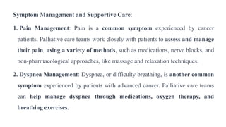 Symptom Management and Supportive Care:
1. Pain Management: Pain is a common symptom experienced by cancer
patients. Palliative care teams work closely with patients to assess and manage
their pain, using a variety of methods, such as medications, nerve blocks, and
non-pharmacological approaches, like massage and relaxation techniques.
2. Dyspnea Management: Dyspnea, or difficulty breathing, is another common
symptom experienced by patients with advanced cancer. Palliative care teams
can help manage dyspnea through medications, oxygen therapy, and
breathing exercises.
 