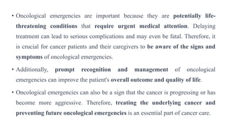 • Oncological emergencies are important because they are potentially life-
threatening conditions that require urgent medical attention. Delaying
treatment can lead to serious complications and may even be fatal. Therefore, it
is crucial for cancer patients and their caregivers to be aware of the signs and
symptoms of oncological emergencies.
• Additionally, prompt recognition and management of oncological
emergencies can improve the patient's overall outcome and quality of life.
• Oncological emergencies can also be a sign that the cancer is progressing or has
become more aggressive. Therefore, treating the underlying cancer and
preventing future oncological emergencies is an essential part of cancer care.
 
