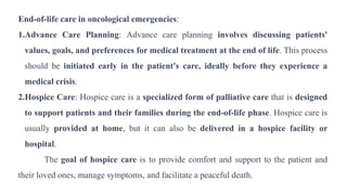 End-of-life care in oncological emergencies:
1.Advance Care Planning: Advance care planning involves discussing patients'
values, goals, and preferences for medical treatment at the end of life. This process
should be initiated early in the patient's care, ideally before they experience a
medical crisis.
2.Hospice Care: Hospice care is a specialized form of palliative care that is designed
to support patients and their families during the end-of-life phase. Hospice care is
usually provided at home, but it can also be delivered in a hospice facility or
hospital.
The goal of hospice care is to provide comfort and support to the patient and
their loved ones, manage symptoms, and facilitate a peaceful death.
 