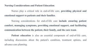 Nursing Considerations and Patient Education:
Nurses play a critical role in end-of-life care, providing physical and
emotional support to patients and their families.
Nursing considerations for end-of-life care include ensuring patient
comfort, managing symptoms, providing emotional support, and facilitating
communication between the patient, their family, and the care team.
Patient education is also an essential component of end-of-life care,
including discussions about the patient's condition, treatment options, and
advance care planning.
 