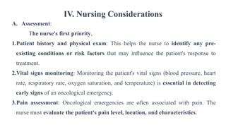 IV. Nursing Considerations
A. Assessment:
The nurse's first priority,
1.Patient history and physical exam: This helps the nurse to identify any pre-
existing conditions or risk factors that may influence the patient's response to
treatment.
2.Vital signs monitoring: Monitoring the patient's vital signs (blood pressure, heart
rate, respiratory rate, oxygen saturation, and temperature) is essential in detecting
early signs of an oncological emergency.
3.Pain assessment: Oncological emergencies are often associated with pain. The
nurse must evaluate the patient's pain level, location, and characteristics.
 