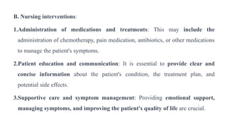 B. Nursing interventions:
1.Administration of medications and treatments: This may include the
administration of chemotherapy, pain medication, antibiotics, or other medications
to manage the patient's symptoms.
2.Patient education and communication: It is essential to provide clear and
concise information about the patient's condition, the treatment plan, and
potential side effects.
3.Supportive care and symptom management: Providing emotional support,
managing symptoms, and improving the patient's quality of life are crucial.
 