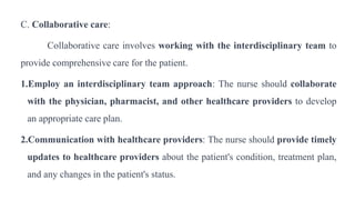 C. Collaborative care:
Collaborative care involves working with the interdisciplinary team to
provide comprehensive care for the patient.
1.Employ an interdisciplinary team approach: The nurse should collaborate
with the physician, pharmacist, and other healthcare providers to develop
an appropriate care plan.
2.Communication with healthcare providers: The nurse should provide timely
updates to healthcare providers about the patient's condition, treatment plan,
and any changes in the patient's status.
 