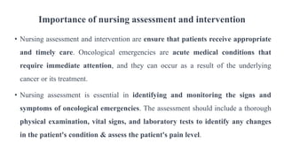 Importance of nursing assessment and intervention
• Nursing assessment and intervention are ensure that patients receive appropriate
and timely care. Oncological emergencies are acute medical conditions that
require immediate attention, and they can occur as a result of the underlying
cancer or its treatment.
• Nursing assessment is essential in identifying and monitoring the signs and
symptoms of oncological emergencies. The assessment should include a thorough
physical examination, vital signs, and laboratory tests to identify any changes
in the patient's condition & assess the patient's pain level.
 