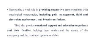 • Nurses play a vital role in providing supportive care to patients with
oncological emergencies, including pain management, fluid and
electrolyte replacement, and blood transfusions.
They also provide emotional support and education to patients
and their families, helping them understand the nature of the
emergency and the treatment options available.
 