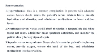 Some examples:
1.Hypercalcemia: This is a common complication in patients with advanced
cancer. Nurses should assess the patient's serum calcium levels, provide
hydration and diuretics, and administer medications to lower calcium
levels.
2.Neutropenic fever: Nurses should assess the patient's temperature and white
blood cell count, administer broad-spectrum antibiotics, and monitor the
patient closely for any signs of sepsis.
3.Superior vena cava syndrome: Nurses should assess the patient's respiratory
status, provide oxygen, elevate the head of the bed, and administer
medications to reduce swelling.
 