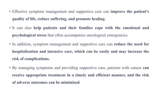 • Effective symptom management and supportive care can improve the patient's
quality of life, reduce suffering, and promote healing.
• It can also help patients and their families cope with the emotional and
psychological stress that often accompanies oncological emergencies.
• In addition, symptom management and supportive care can reduce the need for
hospitalization and intensive care, which can be costly and may increase the
risk of complications.
• By managing symptoms and providing supportive care, patients with cancer can
receive appropriate treatment in a timely and efficient manner, and the risk
of adverse outcomes can be minimized.
 